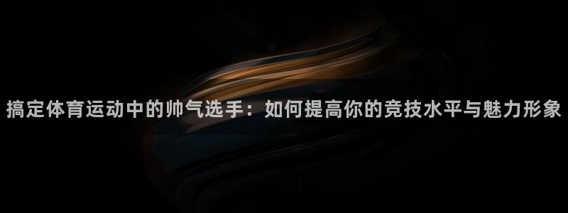 意昂5Kgame集团：搞定体育运动中的帅气选手：如何提高你的竞技水平与魅力形象