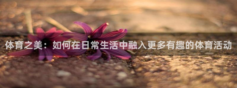意昂5Kgame体育论坛：体育之美：如何在日常生活中融入更多有趣的体育活动